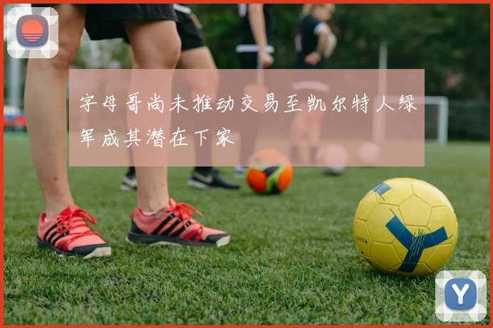 字母哥尚未推动交易至凯尔特人绿军成其潜在下家