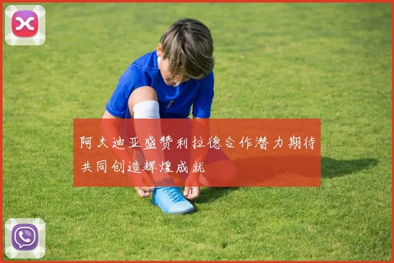 阿夫迪亚盛赞利拉德合作潜力期待共同创造辉煌成就
