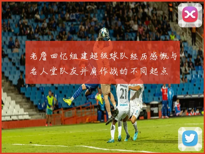 老詹回忆组建超级球队经历感慨与名人堂队友并肩作战的不同起点