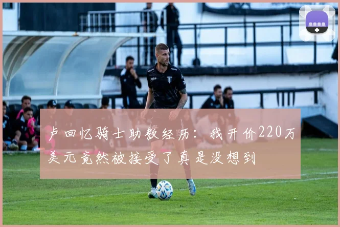 卢回忆骑士助教经历：我开价220万美元竟然被接受了真是没想到