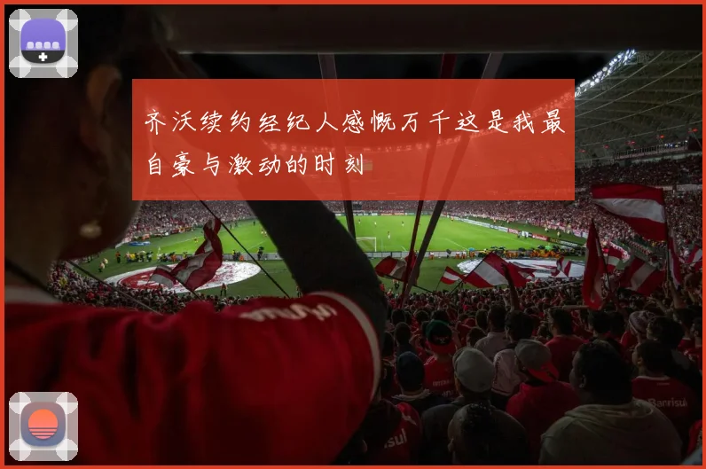 齐沃续约经纪人感慨万千这是我最自豪与激动的时刻