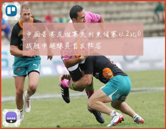 中国香港友谊赛失利柬埔寨以2比0战胜中超球员首发阵容