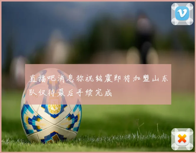 直播吧消息称祝铭震即将加盟山东队仅待最后手续完成