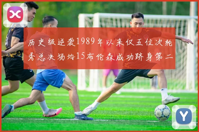 历史级逆袭1989年以来仅五位次轮秀总决场均15布伦森成功跻身第二位