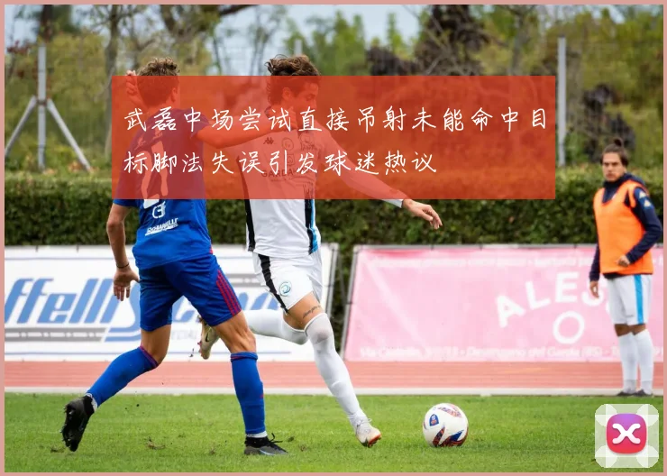 武磊中场尝试直接吊射未能命中目标脚法失误引发球迷热议