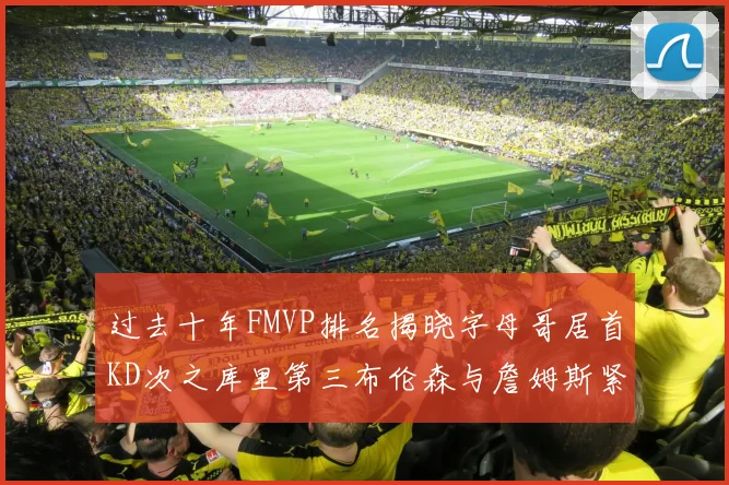 过去十年FMVP排名揭晓字母哥居首KD次之库里第三布伦森与詹姆斯紧随其后