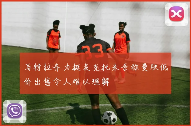 马特拉齐力挺麦克托米奈称曼联低价出售令人难以理解