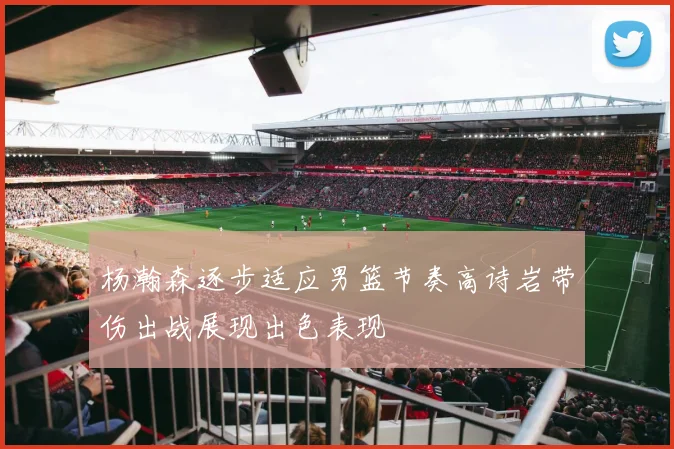 杨瀚森逐步适应男篮节奏高诗岩带伤出战展现出色表现