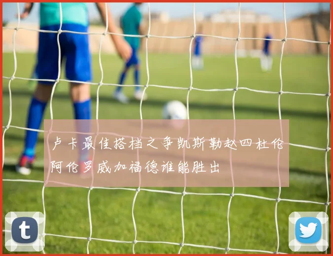 卢卡最佳搭档之争凯斯勒赵四杜伦阿伦罗威加福德谁能胜出