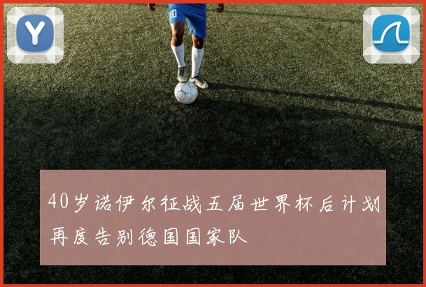 40岁诺伊尔征战五届世界杯后计划再度告别德国国家队