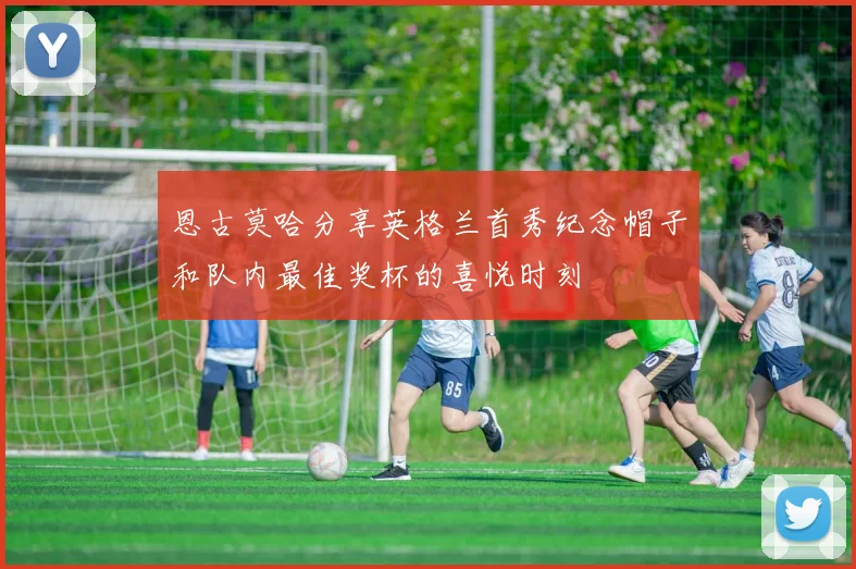 恩古莫哈分享英格兰首秀纪念帽子和队内最佳奖杯的喜悦时刻