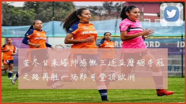 苦尽甘来塔帅感慨三连亚磨砺夺冠之路再胜一场即可登顶欧洲