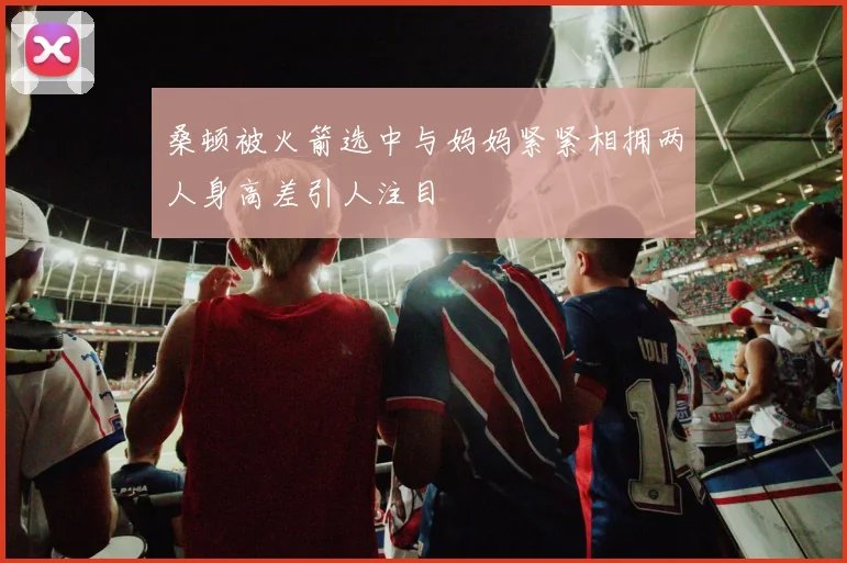 桑顿被火箭选中与妈妈紧紧相拥两人身高差引人注目