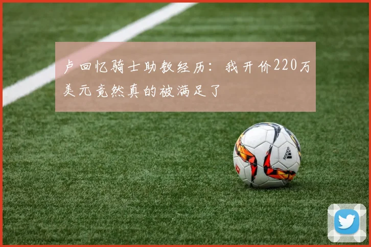 卢回忆骑士助教经历：我开价220万美元竟然真的被满足了