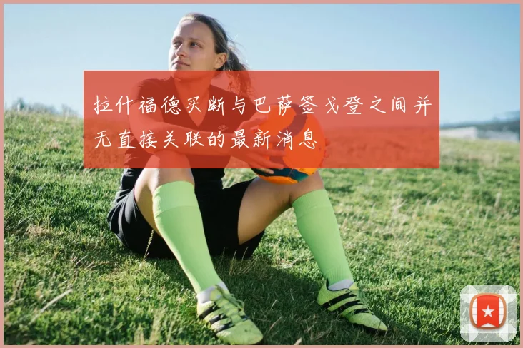 拉什福德买断与巴萨签戈登之间并无直接关联的最新消息