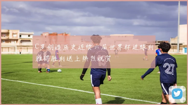 C罗创造历史连续六届世界杯进球利雅得胜利送上热烈祝贺