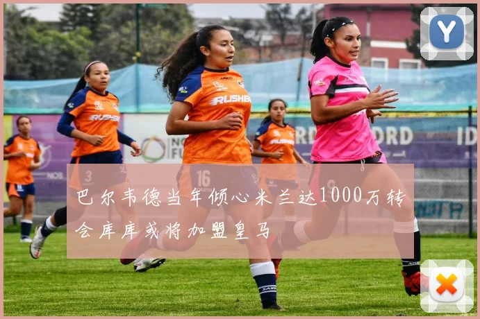 巴尔韦德当年倾心米兰达1000万转会库库或将加盟皇马