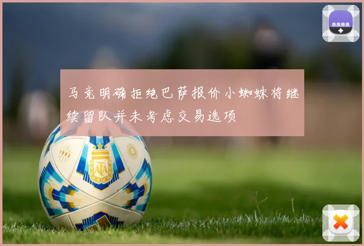 马竞明确拒绝巴萨报价小蜘蛛将继续留队并未考虑交易选项