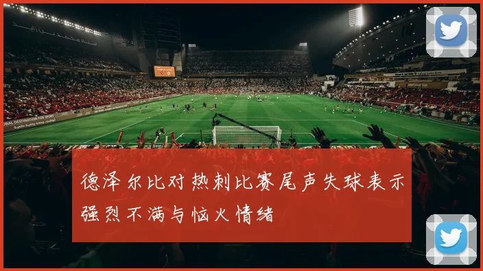 德泽尔比对热刺比赛尾声失球表示强烈不满与恼火情绪